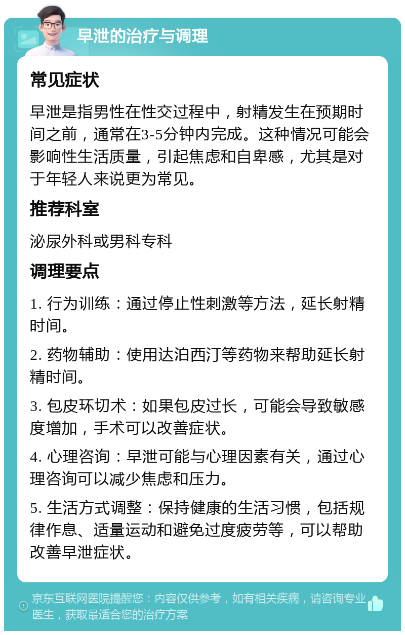 早泄的治疗与调理 常见症状 早泄是指男性在性交过程中，射精发生在预期时间之前，通常在3-5分钟内完成。这种情况可能会影响性生活质量，引起焦虑和自卑感，尤其是对于年轻人来说更为常见。 推荐科室 泌尿外科或男科专科 调理要点 1. 行为训练：通过停止性刺激等方法，延长射精时间。 2. 药物辅助：使用达泊西汀等药物来帮助延长射精时间。 3. 包皮环切术：如果包皮过长，可能会导致敏感度增加，手术可以改善症状。 4. 心理咨询：早泄可能与心理因素有关，通过心理咨询可以减少焦虑和压力。 5. 生活方式调整：保持健康的生活习惯，包括规律作息、适量运动和避免过度疲劳等，可以帮助改善早泄症状。