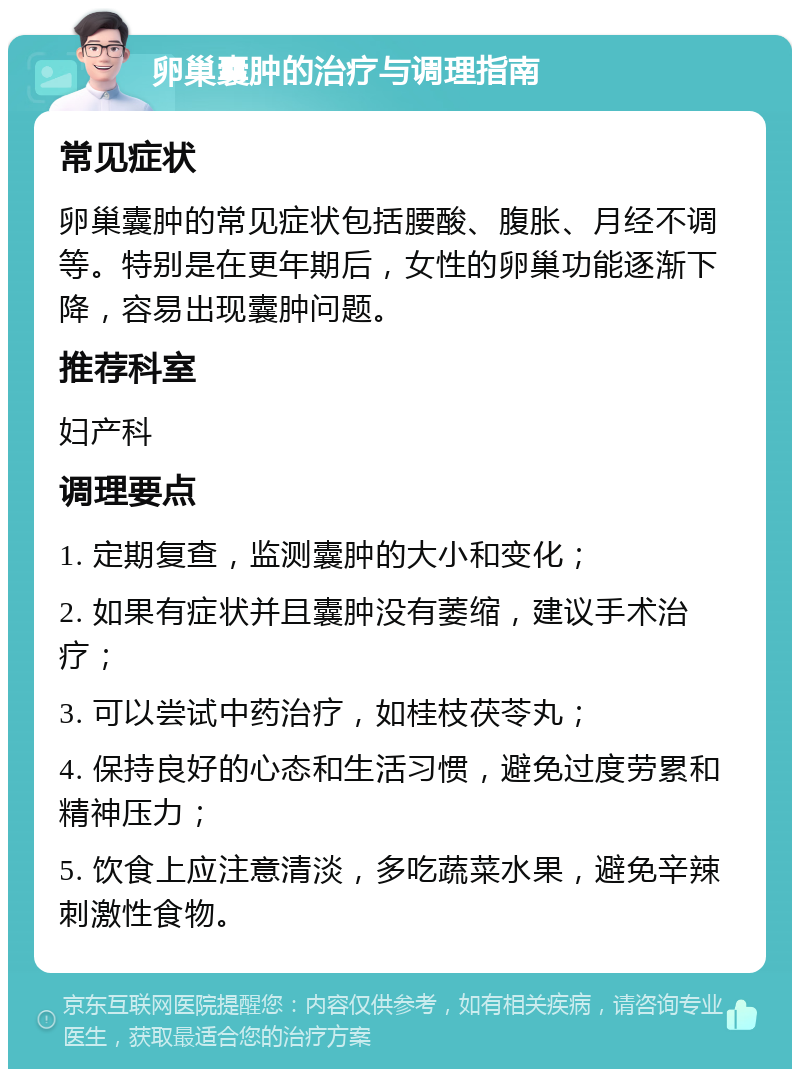 卵巢囊肿的治疗与调理指南 常见症状 卵巢囊肿的常见症状包括腰酸、腹胀、月经不调等。特别是在更年期后，女性的卵巢功能逐渐下降，容易出现囊肿问题。 推荐科室 妇产科 调理要点 1. 定期复查，监测囊肿的大小和变化； 2. 如果有症状并且囊肿没有萎缩，建议手术治疗； 3. 可以尝试中药治疗，如桂枝茯苓丸； 4. 保持良好的心态和生活习惯，避免过度劳累和精神压力； 5. 饮食上应注意清淡，多吃蔬菜水果，避免辛辣刺激性食物。