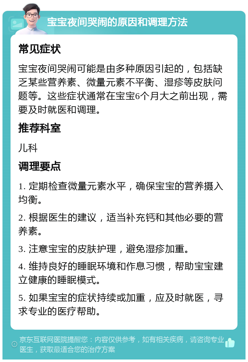 宝宝夜间哭闹的原因和调理方法 常见症状 宝宝夜间哭闹可能是由多种原因引起的，包括缺乏某些营养素、微量元素不平衡、湿疹等皮肤问题等。这些症状通常在宝宝6个月大之前出现，需要及时就医和调理。 推荐科室 儿科 调理要点 1. 定期检查微量元素水平，确保宝宝的营养摄入均衡。 2. 根据医生的建议，适当补充钙和其他必要的营养素。 3. 注意宝宝的皮肤护理，避免湿疹加重。 4. 维持良好的睡眠环境和作息习惯，帮助宝宝建立健康的睡眠模式。 5. 如果宝宝的症状持续或加重，应及时就医，寻求专业的医疗帮助。