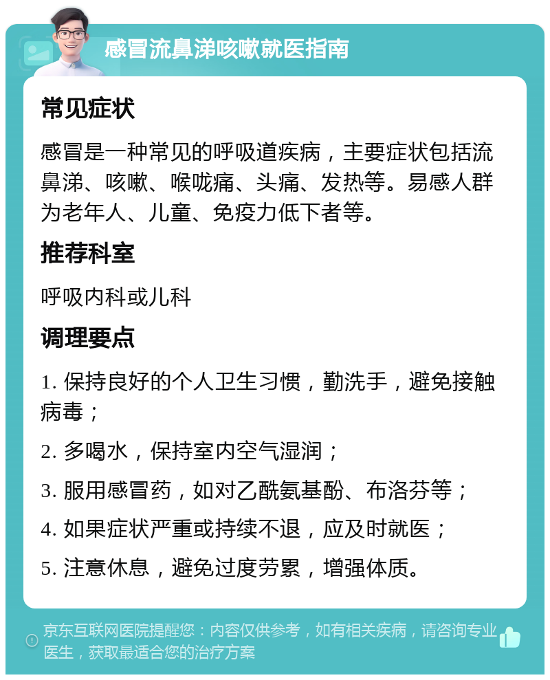 感冒流鼻涕咳嗽就医指南 常见症状 感冒是一种常见的呼吸道疾病，主要症状包括流鼻涕、咳嗽、喉咙痛、头痛、发热等。易感人群为老年人、儿童、免疫力低下者等。 推荐科室 呼吸内科或儿科 调理要点 1. 保持良好的个人卫生习惯，勤洗手，避免接触病毒； 2. 多喝水，保持室内空气湿润； 3. 服用感冒药，如对乙酰氨基酚、布洛芬等； 4. 如果症状严重或持续不退，应及时就医； 5. 注意休息，避免过度劳累，增强体质。