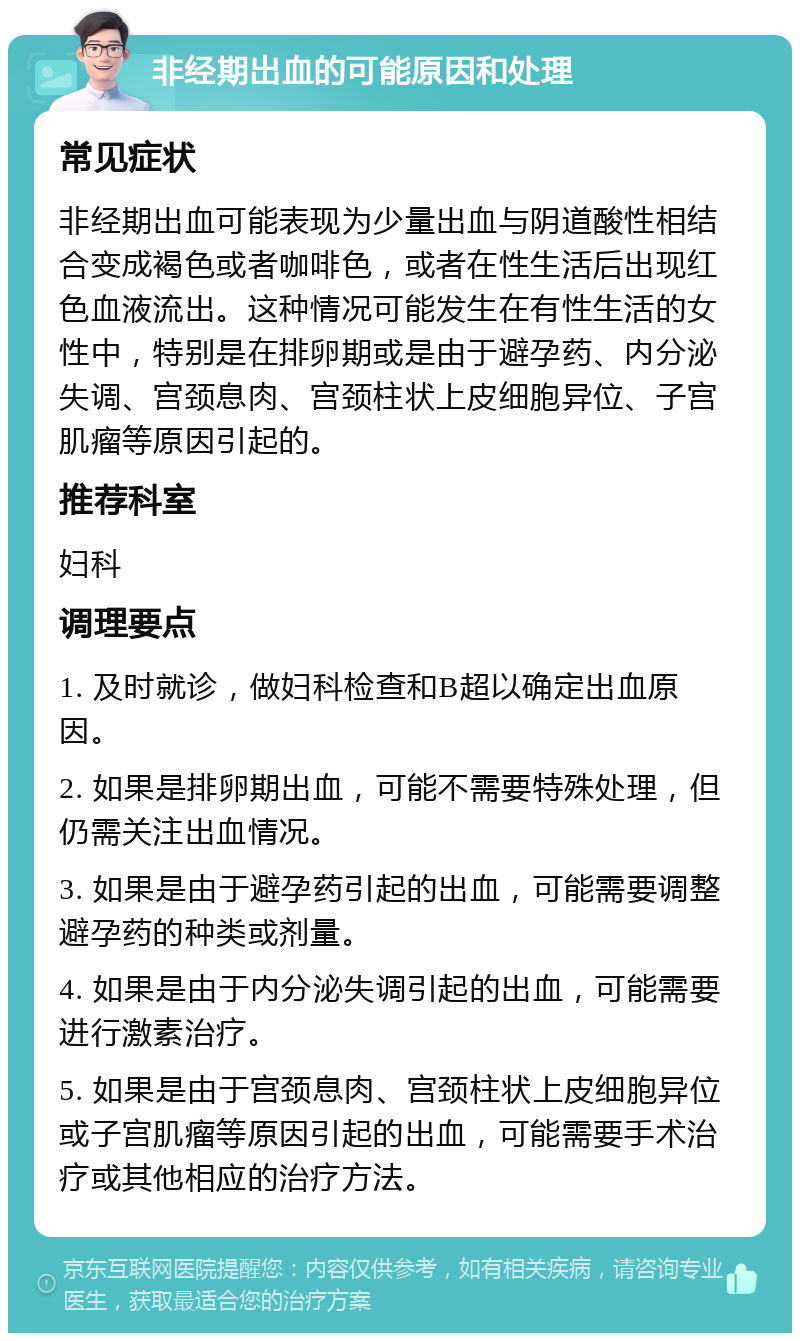 非经期出血的可能原因和处理 常见症状 非经期出血可能表现为少量出血与阴道酸性相结合变成褐色或者咖啡色，或者在性生活后出现红色血液流出。这种情况可能发生在有性生活的女性中，特别是在排卵期或是由于避孕药、内分泌失调、宫颈息肉、宫颈柱状上皮细胞异位、子宫肌瘤等原因引起的。 推荐科室 妇科 调理要点 1. 及时就诊，做妇科检查和B超以确定出血原因。 2. 如果是排卵期出血，可能不需要特殊处理，但仍需关注出血情况。 3. 如果是由于避孕药引起的出血，可能需要调整避孕药的种类或剂量。 4. 如果是由于内分泌失调引起的出血，可能需要进行激素治疗。 5. 如果是由于宫颈息肉、宫颈柱状上皮细胞异位或子宫肌瘤等原因引起的出血，可能需要手术治疗或其他相应的治疗方法。