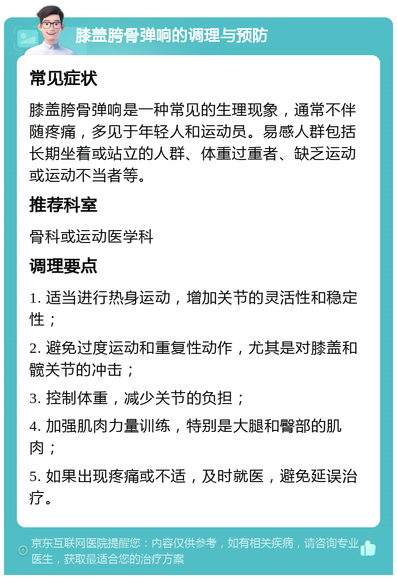 膝盖胯骨弹响的调理与预防 常见症状 膝盖胯骨弹响是一种常见的生理现象，通常不伴随疼痛，多见于年轻人和运动员。易感人群包括长期坐着或站立的人群、体重过重者、缺乏运动或运动不当者等。 推荐科室 骨科或运动医学科 调理要点 1. 适当进行热身运动，增加关节的灵活性和稳定性； 2. 避免过度运动和重复性动作，尤其是对膝盖和髋关节的冲击； 3. 控制体重，减少关节的负担； 4. 加强肌肉力量训练，特别是大腿和臀部的肌肉； 5. 如果出现疼痛或不适，及时就医，避免延误治疗。