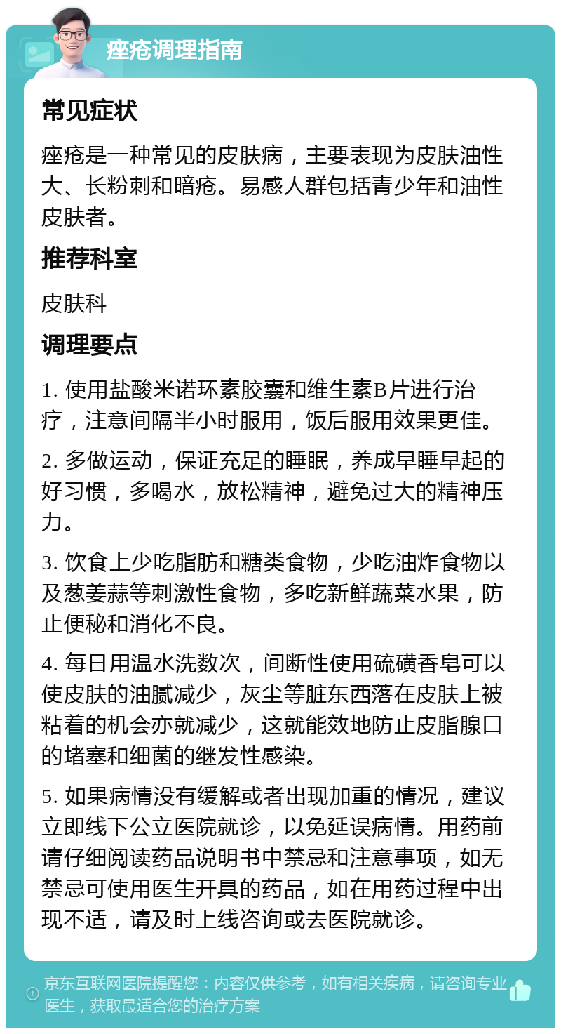 痤疮调理指南 常见症状 痤疮是一种常见的皮肤病，主要表现为皮肤油性大、长粉刺和暗疮。易感人群包括青少年和油性皮肤者。 推荐科室 皮肤科 调理要点 1. 使用盐酸米诺环素胶囊和维生素B片进行治疗，注意间隔半小时服用，饭后服用效果更佳。 2. 多做运动，保证充足的睡眠，养成早睡早起的好习惯，多喝水，放松精神，避免过大的精神压力。 3. 饮食上少吃脂肪和糖类食物，少吃油炸食物以及葱姜蒜等刺激性食物，多吃新鲜蔬菜水果，防止便秘和消化不良。 4. 每日用温水洗数次，间断性使用硫磺香皂可以使皮肤的油腻减少，灰尘等脏东西落在皮肤上被粘着的机会亦就减少，这就能效地防止皮脂腺口的堵塞和细菌的继发性感染。 5. 如果病情没有缓解或者出现加重的情况，建议立即线下公立医院就诊，以免延误病情。用药前请仔细阅读药品说明书中禁忌和注意事项，如无禁忌可使用医生开具的药品，如在用药过程中出现不适，请及时上线咨询或去医院就诊。