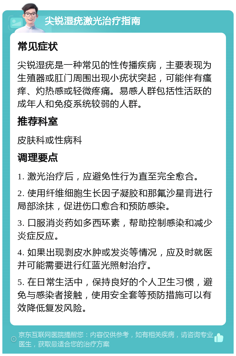 尖锐湿疣激光治疗指南 常见症状 尖锐湿疣是一种常见的性传播疾病，主要表现为生殖器或肛门周围出现小疣状突起，可能伴有瘙痒、灼热感或轻微疼痛。易感人群包括性活跃的成年人和免疫系统较弱的人群。 推荐科室 皮肤科或性病科 调理要点 1. 激光治疗后，应避免性行为直至完全愈合。 2. 使用纤维细胞生长因子凝胶和那氟沙星膏进行局部涂抹，促进伤口愈合和预防感染。 3. 口服消炎药如多西环素，帮助控制感染和减少炎症反应。 4. 如果出现剥皮水肿或发炎等情况，应及时就医并可能需要进行红蓝光照射治疗。 5. 在日常生活中，保持良好的个人卫生习惯，避免与感染者接触，使用安全套等预防措施可以有效降低复发风险。