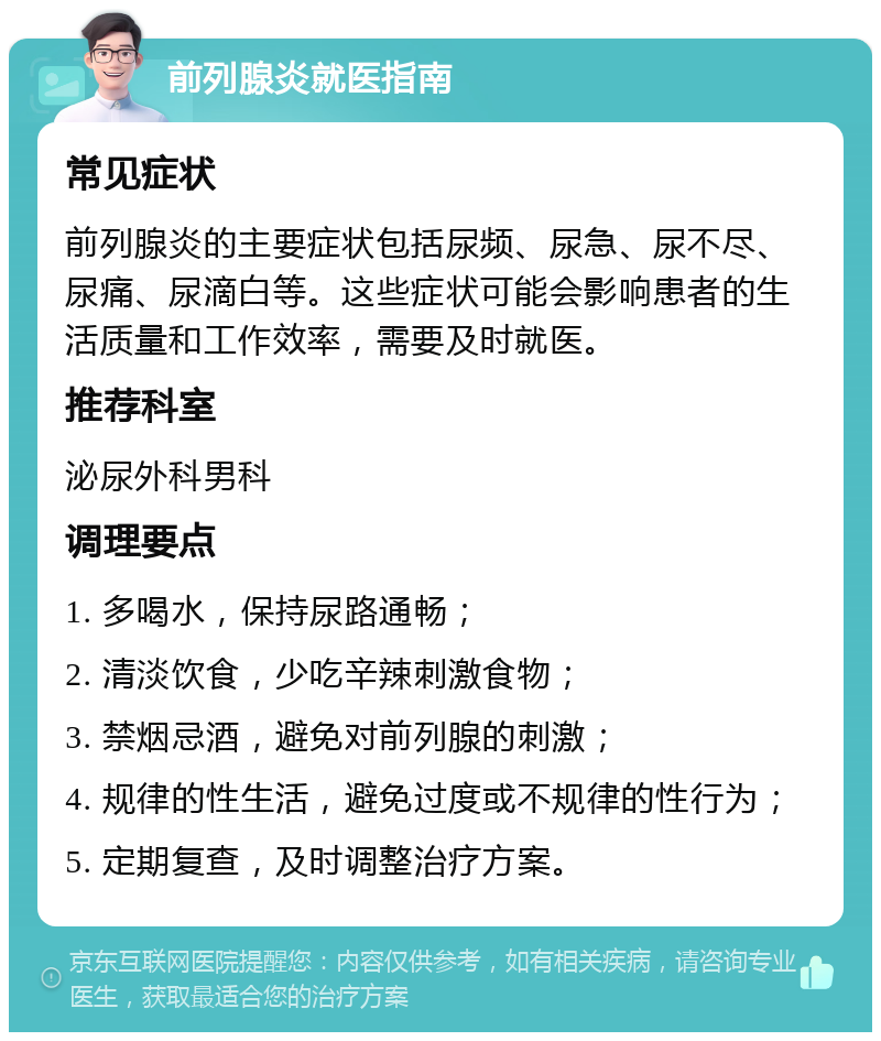 前列腺炎就医指南 常见症状 前列腺炎的主要症状包括尿频、尿急、尿不尽、尿痛、尿滴白等。这些症状可能会影响患者的生活质量和工作效率，需要及时就医。 推荐科室 泌尿外科男科 调理要点 1. 多喝水，保持尿路通畅； 2. 清淡饮食，少吃辛辣刺激食物； 3. 禁烟忌酒，避免对前列腺的刺激； 4. 规律的性生活，避免过度或不规律的性行为； 5. 定期复查，及时调整治疗方案。