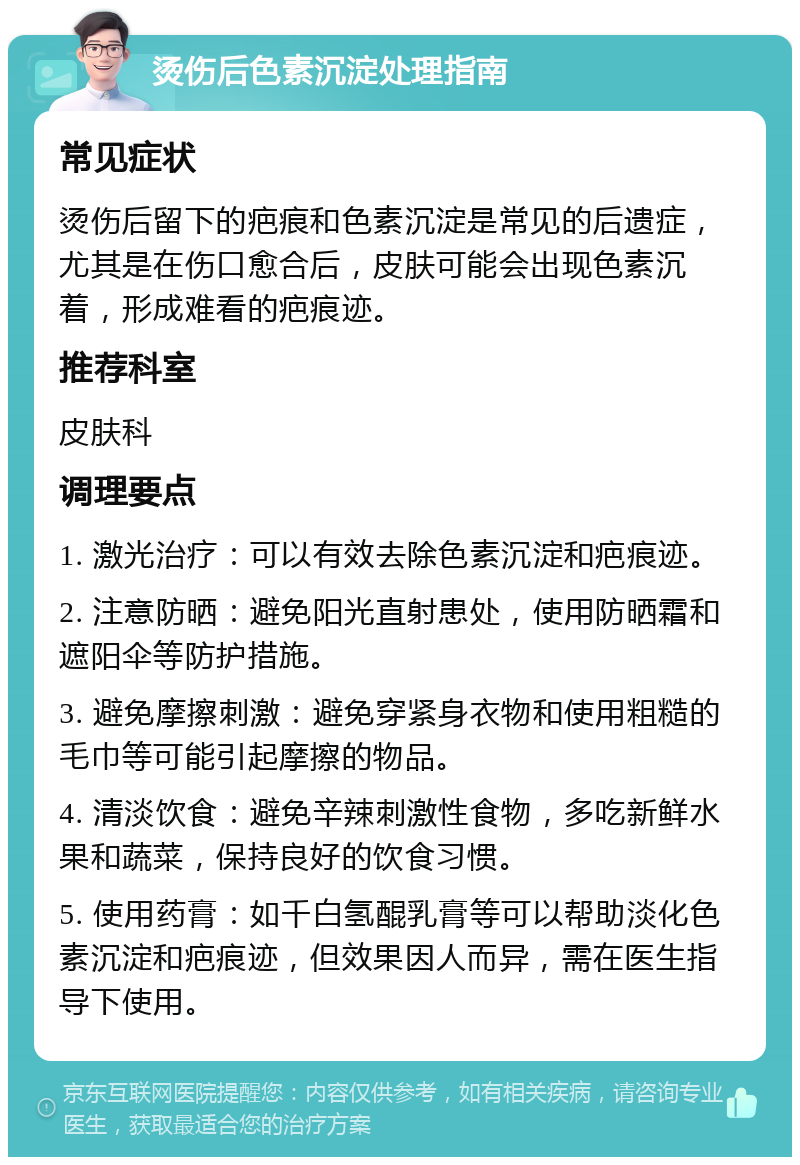 烫伤后色素沉淀处理指南 常见症状 烫伤后留下的疤痕和色素沉淀是常见的后遗症，尤其是在伤口愈合后，皮肤可能会出现色素沉着，形成难看的疤痕迹。 推荐科室 皮肤科 调理要点 1. 激光治疗：可以有效去除色素沉淀和疤痕迹。 2. 注意防晒：避免阳光直射患处，使用防晒霜和遮阳伞等防护措施。 3. 避免摩擦刺激：避免穿紧身衣物和使用粗糙的毛巾等可能引起摩擦的物品。 4. 清淡饮食：避免辛辣刺激性食物，多吃新鲜水果和蔬菜，保持良好的饮食习惯。 5. 使用药膏：如千白氢醌乳膏等可以帮助淡化色素沉淀和疤痕迹，但效果因人而异，需在医生指导下使用。