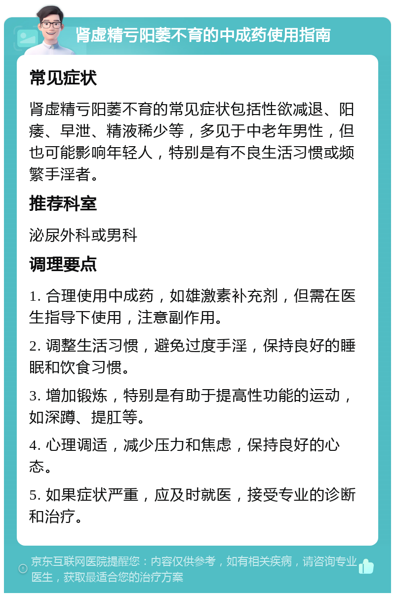 肾虚精亏阳萎不育的中成药使用指南 常见症状 肾虚精亏阳萎不育的常见症状包括性欲减退、阳痿、早泄、精液稀少等，多见于中老年男性，但也可能影响年轻人，特别是有不良生活习惯或频繁手淫者。 推荐科室 泌尿外科或男科 调理要点 1. 合理使用中成药，如雄激素补充剂，但需在医生指导下使用，注意副作用。 2. 调整生活习惯，避免过度手淫，保持良好的睡眠和饮食习惯。 3. 增加锻炼，特别是有助于提高性功能的运动，如深蹲、提肛等。 4. 心理调适，减少压力和焦虑，保持良好的心态。 5. 如果症状严重，应及时就医，接受专业的诊断和治疗。