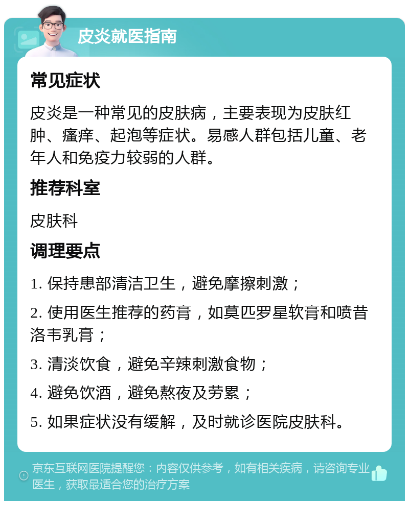 皮炎就医指南 常见症状 皮炎是一种常见的皮肤病，主要表现为皮肤红肿、瘙痒、起泡等症状。易感人群包括儿童、老年人和免疫力较弱的人群。 推荐科室 皮肤科 调理要点 1. 保持患部清洁卫生，避免摩擦刺激； 2. 使用医生推荐的药膏，如莫匹罗星软膏和喷昔洛韦乳膏； 3. 清淡饮食，避免辛辣刺激食物； 4. 避免饮酒，避免熬夜及劳累； 5. 如果症状没有缓解，及时就诊医院皮肤科。