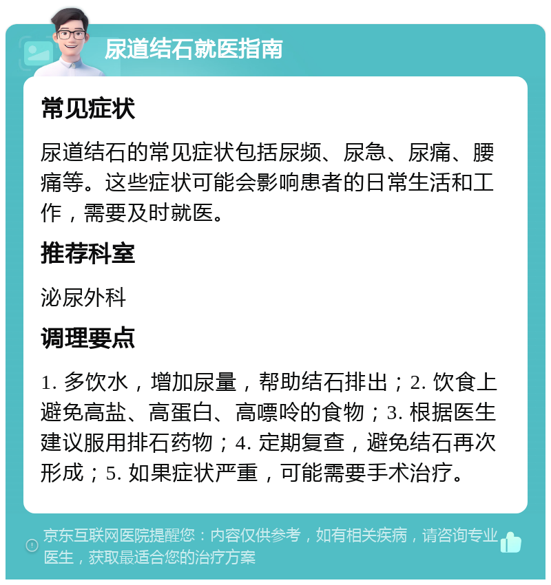 尿道结石就医指南 常见症状 尿道结石的常见症状包括尿频、尿急、尿痛、腰痛等。这些症状可能会影响患者的日常生活和工作，需要及时就医。 推荐科室 泌尿外科 调理要点 1. 多饮水，增加尿量，帮助结石排出；2. 饮食上避免高盐、高蛋白、高嘌呤的食物；3. 根据医生建议服用排石药物；4. 定期复查，避免结石再次形成；5. 如果症状严重，可能需要手术治疗。