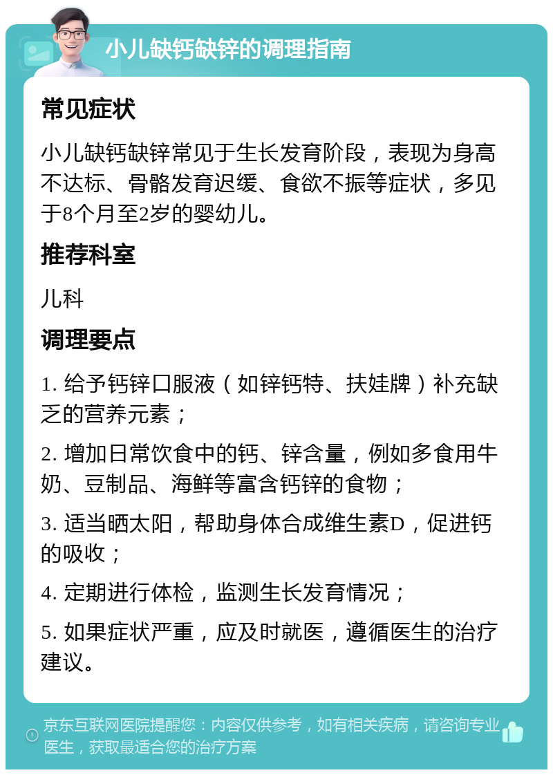 小儿缺钙缺锌的调理指南 常见症状 小儿缺钙缺锌常见于生长发育阶段，表现为身高不达标、骨骼发育迟缓、食欲不振等症状，多见于8个月至2岁的婴幼儿。 推荐科室 儿科 调理要点 1. 给予钙锌口服液（如锌钙特、扶娃牌）补充缺乏的营养元素； 2. 增加日常饮食中的钙、锌含量，例如多食用牛奶、豆制品、海鲜等富含钙锌的食物； 3. 适当晒太阳，帮助身体合成维生素D，促进钙的吸收； 4. 定期进行体检，监测生长发育情况； 5. 如果症状严重，应及时就医，遵循医生的治疗建议。