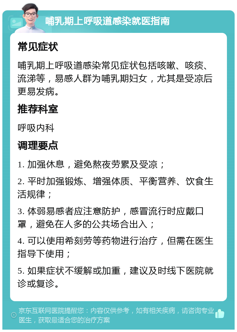 哺乳期上呼吸道感染就医指南 常见症状 哺乳期上呼吸道感染常见症状包括咳嗽、咳痰、流涕等，易感人群为哺乳期妇女，尤其是受凉后更易发病。 推荐科室 呼吸内科 调理要点 1. 加强休息，避免熬夜劳累及受凉； 2. 平时加强锻炼、增强体质、平衡营养、饮食生活规律； 3. 体弱易感者应注意防护，感冒流行时应戴口罩，避免在人多的公共场合出入； 4. 可以使用希刻劳等药物进行治疗，但需在医生指导下使用； 5. 如果症状不缓解或加重，建议及时线下医院就诊或复诊。