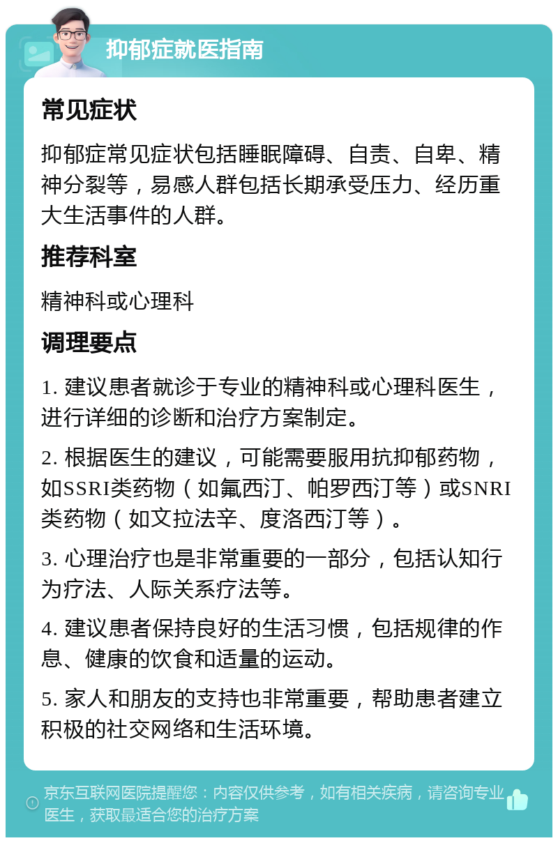 抑郁症就医指南 常见症状 抑郁症常见症状包括睡眠障碍、自责、自卑、精神分裂等，易感人群包括长期承受压力、经历重大生活事件的人群。 推荐科室 精神科或心理科 调理要点 1. 建议患者就诊于专业的精神科或心理科医生，进行详细的诊断和治疗方案制定。 2. 根据医生的建议，可能需要服用抗抑郁药物，如SSRI类药物（如氟西汀、帕罗西汀等）或SNRI类药物（如文拉法辛、度洛西汀等）。 3. 心理治疗也是非常重要的一部分，包括认知行为疗法、人际关系疗法等。 4. 建议患者保持良好的生活习惯，包括规律的作息、健康的饮食和适量的运动。 5. 家人和朋友的支持也非常重要，帮助患者建立积极的社交网络和生活环境。