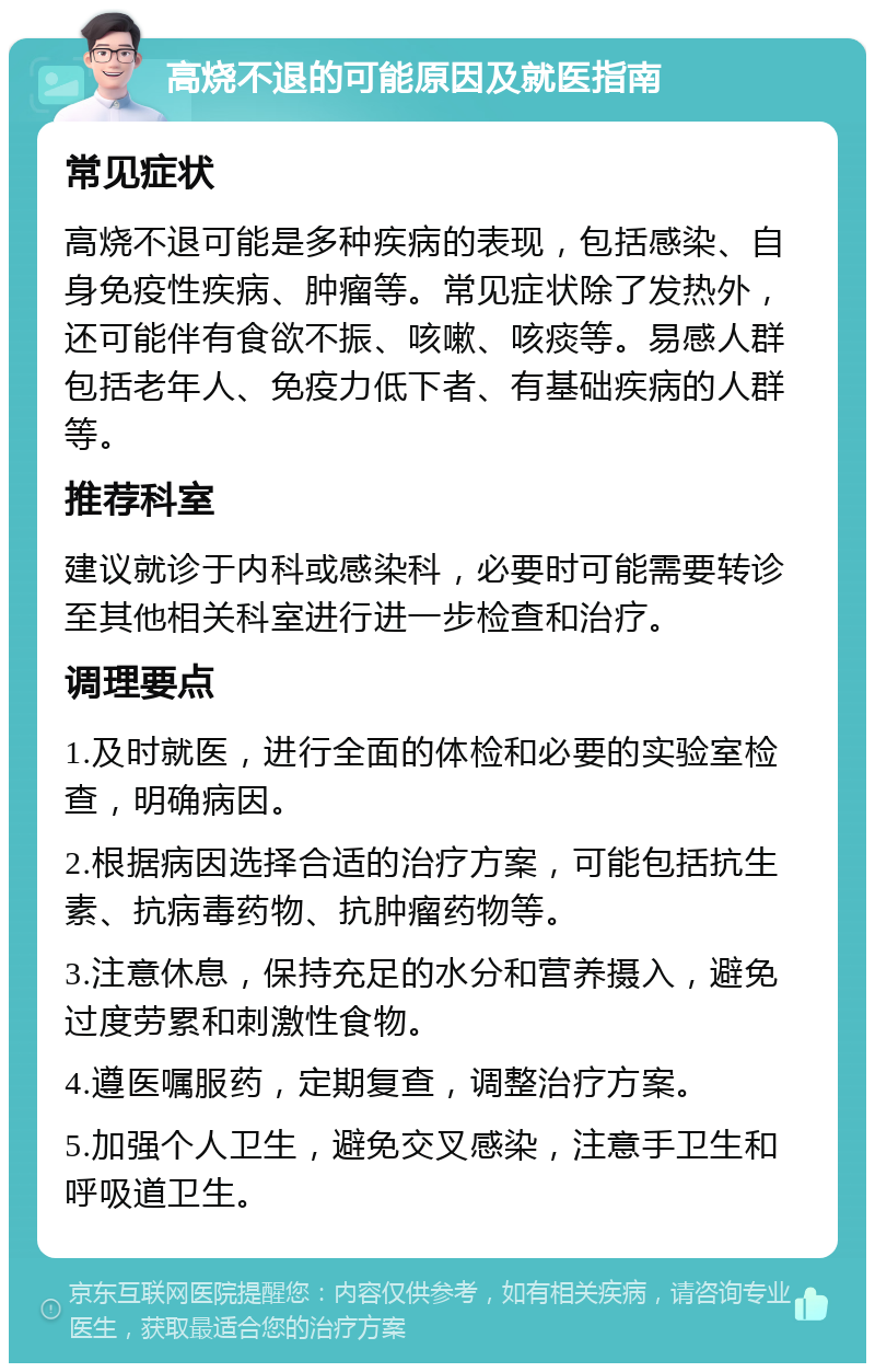 高烧不退的可能原因及就医指南 常见症状 高烧不退可能是多种疾病的表现，包括感染、自身免疫性疾病、肿瘤等。常见症状除了发热外，还可能伴有食欲不振、咳嗽、咳痰等。易感人群包括老年人、免疫力低下者、有基础疾病的人群等。 推荐科室 建议就诊于内科或感染科，必要时可能需要转诊至其他相关科室进行进一步检查和治疗。 调理要点 1.及时就医，进行全面的体检和必要的实验室检查，明确病因。 2.根据病因选择合适的治疗方案，可能包括抗生素、抗病毒药物、抗肿瘤药物等。 3.注意休息，保持充足的水分和营养摄入，避免过度劳累和刺激性食物。 4.遵医嘱服药，定期复查，调整治疗方案。 5.加强个人卫生，避免交叉感染，注意手卫生和呼吸道卫生。