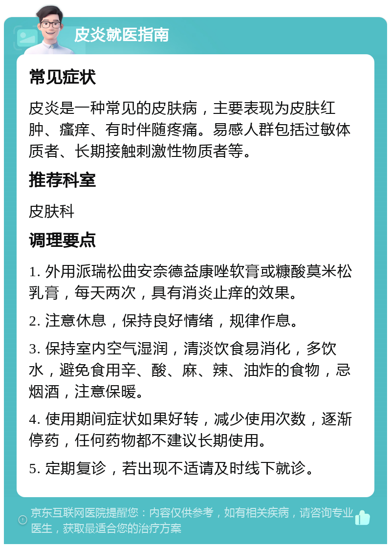 皮炎就医指南 常见症状 皮炎是一种常见的皮肤病，主要表现为皮肤红肿、瘙痒、有时伴随疼痛。易感人群包括过敏体质者、长期接触刺激性物质者等。 推荐科室 皮肤科 调理要点 1. 外用派瑞松曲安奈德益康唑软膏或糠酸莫米松乳膏，每天两次，具有消炎止痒的效果。 2. 注意休息，保持良好情绪，规律作息。 3. 保持室内空气湿润，清淡饮食易消化，多饮水，避免食用辛、酸、麻、辣、油炸的食物，忌烟酒，注意保暖。 4. 使用期间症状如果好转，减少使用次数，逐渐停药，任何药物都不建议长期使用。 5. 定期复诊，若出现不适请及时线下就诊。