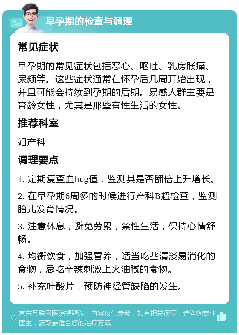 早孕期的检查与调理 常见症状 早孕期的常见症状包括恶心、呕吐、乳房胀痛、尿频等。这些症状通常在怀孕后几周开始出现，并且可能会持续到孕期的后期。易感人群主要是育龄女性，尤其是那些有性生活的女性。 推荐科室 妇产科 调理要点 1. 定期复查血hcg值，监测其是否翻倍上升增长。 2. 在早孕期6周多的时候进行产科B超检查，监测胎儿发育情况。 3. 注意休息，避免劳累，禁性生活，保持心情舒畅。 4. 均衡饮食，加强营养，适当吃些清淡易消化的食物，忌吃辛辣刺激上火油腻的食物。 5. 补充叶酸片，预防神经管缺陷的发生。