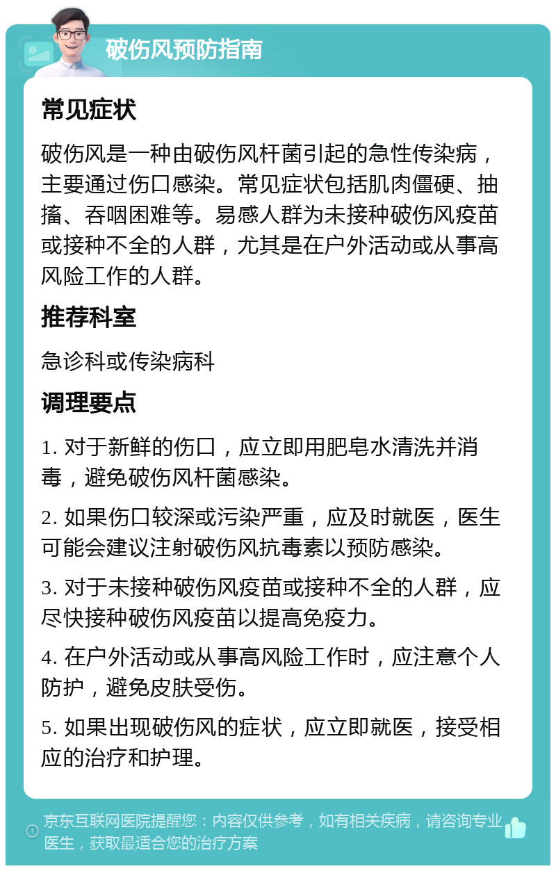 破伤风预防指南 常见症状 破伤风是一种由破伤风杆菌引起的急性传染病，主要通过伤口感染。常见症状包括肌肉僵硬、抽搐、吞咽困难等。易感人群为未接种破伤风疫苗或接种不全的人群，尤其是在户外活动或从事高风险工作的人群。 推荐科室 急诊科或传染病科 调理要点 1. 对于新鲜的伤口，应立即用肥皂水清洗并消毒，避免破伤风杆菌感染。 2. 如果伤口较深或污染严重，应及时就医，医生可能会建议注射破伤风抗毒素以预防感染。 3. 对于未接种破伤风疫苗或接种不全的人群，应尽快接种破伤风疫苗以提高免疫力。 4. 在户外活动或从事高风险工作时，应注意个人防护，避免皮肤受伤。 5. 如果出现破伤风的症状，应立即就医，接受相应的治疗和护理。