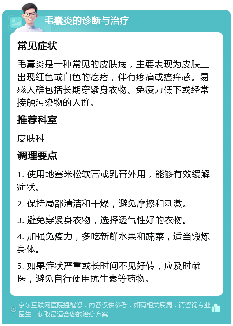 毛囊炎的诊断与治疗 常见症状 毛囊炎是一种常见的皮肤病，主要表现为皮肤上出现红色或白色的疙瘩，伴有疼痛或瘙痒感。易感人群包括长期穿紧身衣物、免疫力低下或经常接触污染物的人群。 推荐科室 皮肤科 调理要点 1. 使用地塞米松软膏或乳膏外用，能够有效缓解症状。 2. 保持局部清洁和干燥，避免摩擦和刺激。 3. 避免穿紧身衣物，选择透气性好的衣物。 4. 加强免疫力，多吃新鲜水果和蔬菜，适当锻炼身体。 5. 如果症状严重或长时间不见好转，应及时就医，避免自行使用抗生素等药物。