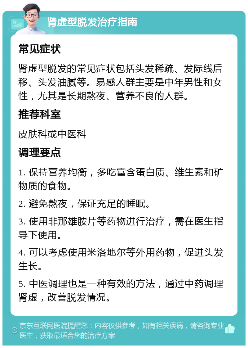 肾虚型脱发治疗指南 常见症状 肾虚型脱发的常见症状包括头发稀疏、发际线后移、头发油腻等。易感人群主要是中年男性和女性，尤其是长期熬夜、营养不良的人群。 推荐科室 皮肤科或中医科 调理要点 1. 保持营养均衡，多吃富含蛋白质、维生素和矿物质的食物。 2. 避免熬夜，保证充足的睡眠。 3. 使用非那雄胺片等药物进行治疗，需在医生指导下使用。 4. 可以考虑使用米洛地尔等外用药物，促进头发生长。 5. 中医调理也是一种有效的方法，通过中药调理肾虚，改善脱发情况。