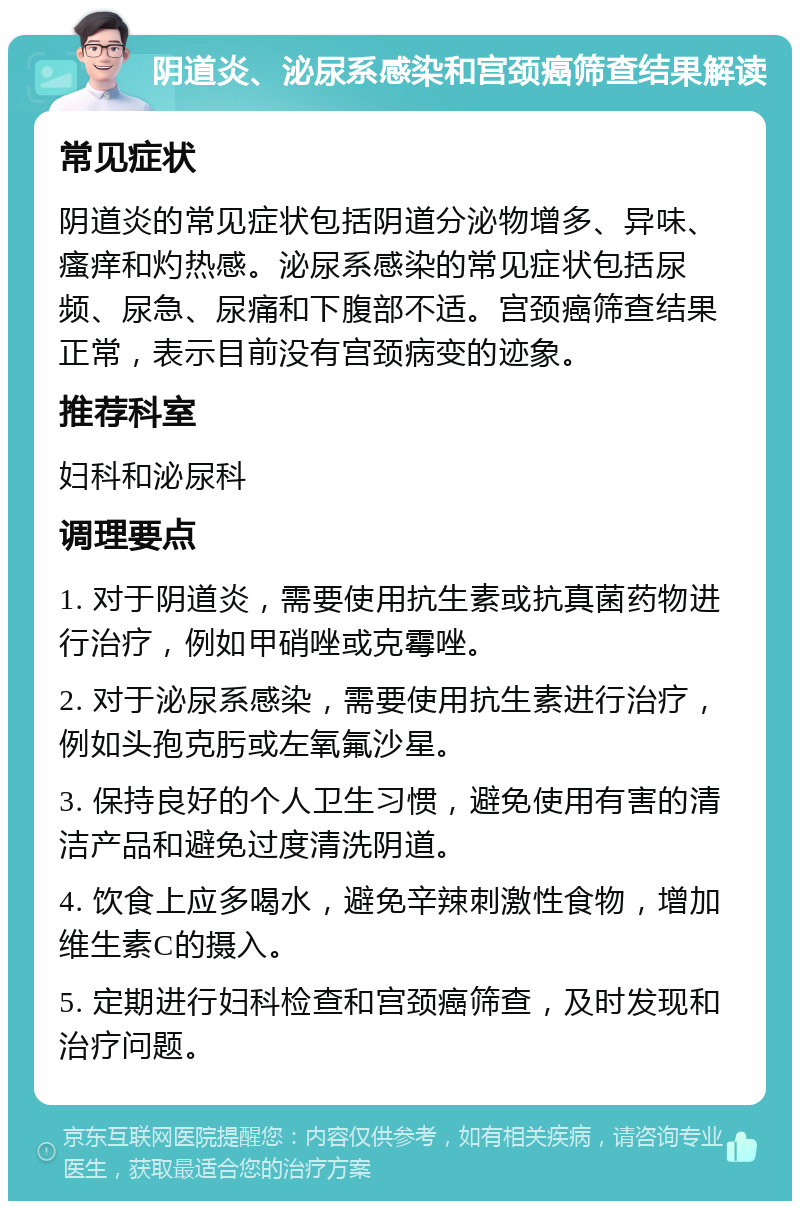 阴道炎、泌尿系感染和宫颈癌筛查结果解读 常见症状 阴道炎的常见症状包括阴道分泌物增多、异味、瘙痒和灼热感。泌尿系感染的常见症状包括尿频、尿急、尿痛和下腹部不适。宫颈癌筛查结果正常，表示目前没有宫颈病变的迹象。 推荐科室 妇科和泌尿科 调理要点 1. 对于阴道炎，需要使用抗生素或抗真菌药物进行治疗，例如甲硝唑或克霉唑。 2. 对于泌尿系感染，需要使用抗生素进行治疗，例如头孢克肟或左氧氟沙星。 3. 保持良好的个人卫生习惯，避免使用有害的清洁产品和避免过度清洗阴道。 4. 饮食上应多喝水，避免辛辣刺激性食物，增加维生素C的摄入。 5. 定期进行妇科检查和宫颈癌筛查，及时发现和治疗问题。