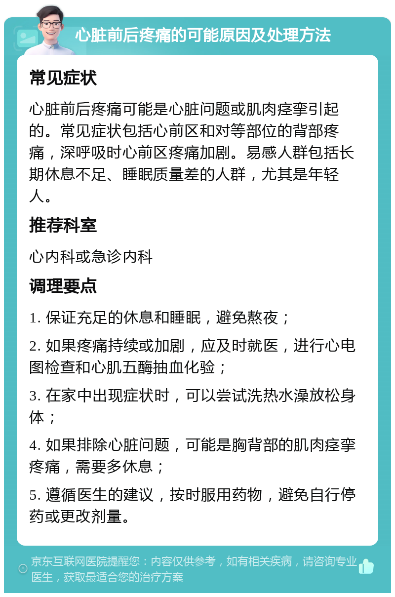 心脏前后疼痛的可能原因及处理方法 常见症状 心脏前后疼痛可能是心脏问题或肌肉痉挛引起的。常见症状包括心前区和对等部位的背部疼痛，深呼吸时心前区疼痛加剧。易感人群包括长期休息不足、睡眠质量差的人群，尤其是年轻人。 推荐科室 心内科或急诊内科 调理要点 1. 保证充足的休息和睡眠，避免熬夜； 2. 如果疼痛持续或加剧，应及时就医，进行心电图检查和心肌五酶抽血化验； 3. 在家中出现症状时，可以尝试洗热水澡放松身体； 4. 如果排除心脏问题，可能是胸背部的肌肉痉挛疼痛，需要多休息； 5. 遵循医生的建议，按时服用药物，避免自行停药或更改剂量。