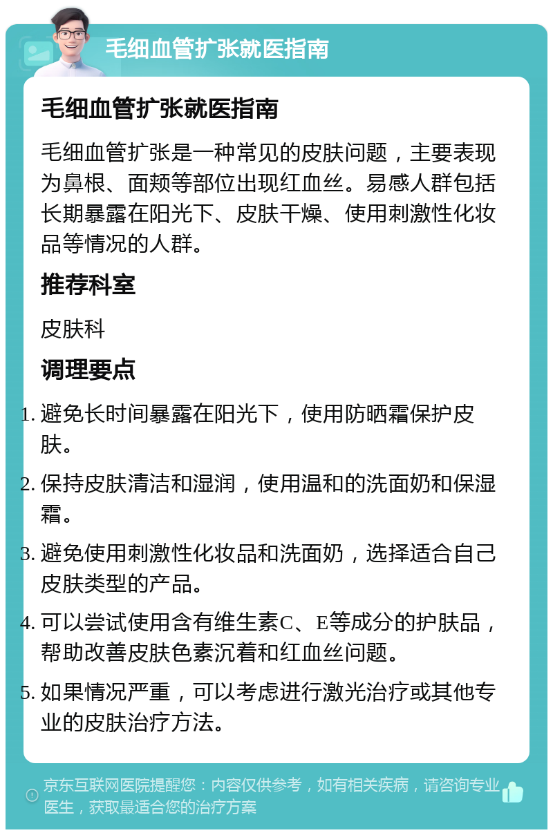 毛细血管扩张就医指南 毛细血管扩张就医指南 毛细血管扩张是一种常见的皮肤问题，主要表现为鼻根、面颊等部位出现红血丝。易感人群包括长期暴露在阳光下、皮肤干燥、使用刺激性化妆品等情况的人群。 推荐科室 皮肤科 调理要点 避免长时间暴露在阳光下，使用防晒霜保护皮肤。 保持皮肤清洁和湿润，使用温和的洗面奶和保湿霜。 避免使用刺激性化妆品和洗面奶，选择适合自己皮肤类型的产品。 可以尝试使用含有维生素C、E等成分的护肤品，帮助改善皮肤色素沉着和红血丝问题。 如果情况严重，可以考虑进行激光治疗或其他专业的皮肤治疗方法。