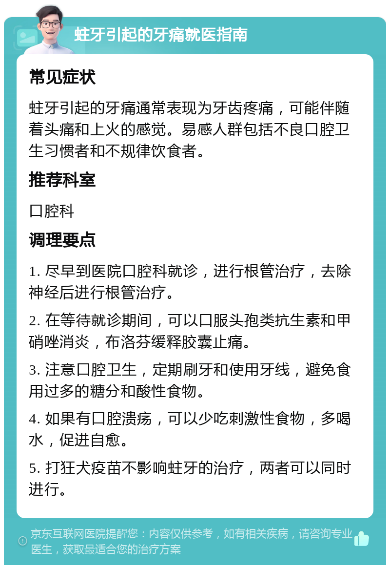 蛀牙引起的牙痛就医指南 常见症状 蛀牙引起的牙痛通常表现为牙齿疼痛，可能伴随着头痛和上火的感觉。易感人群包括不良口腔卫生习惯者和不规律饮食者。 推荐科室 口腔科 调理要点 1. 尽早到医院口腔科就诊，进行根管治疗，去除神经后进行根管治疗。 2. 在等待就诊期间，可以口服头孢类抗生素和甲硝唑消炎，布洛芬缓释胶囊止痛。 3. 注意口腔卫生，定期刷牙和使用牙线，避免食用过多的糖分和酸性食物。 4. 如果有口腔溃疡，可以少吃刺激性食物，多喝水，促进自愈。 5. 打狂犬疫苗不影响蛀牙的治疗，两者可以同时进行。