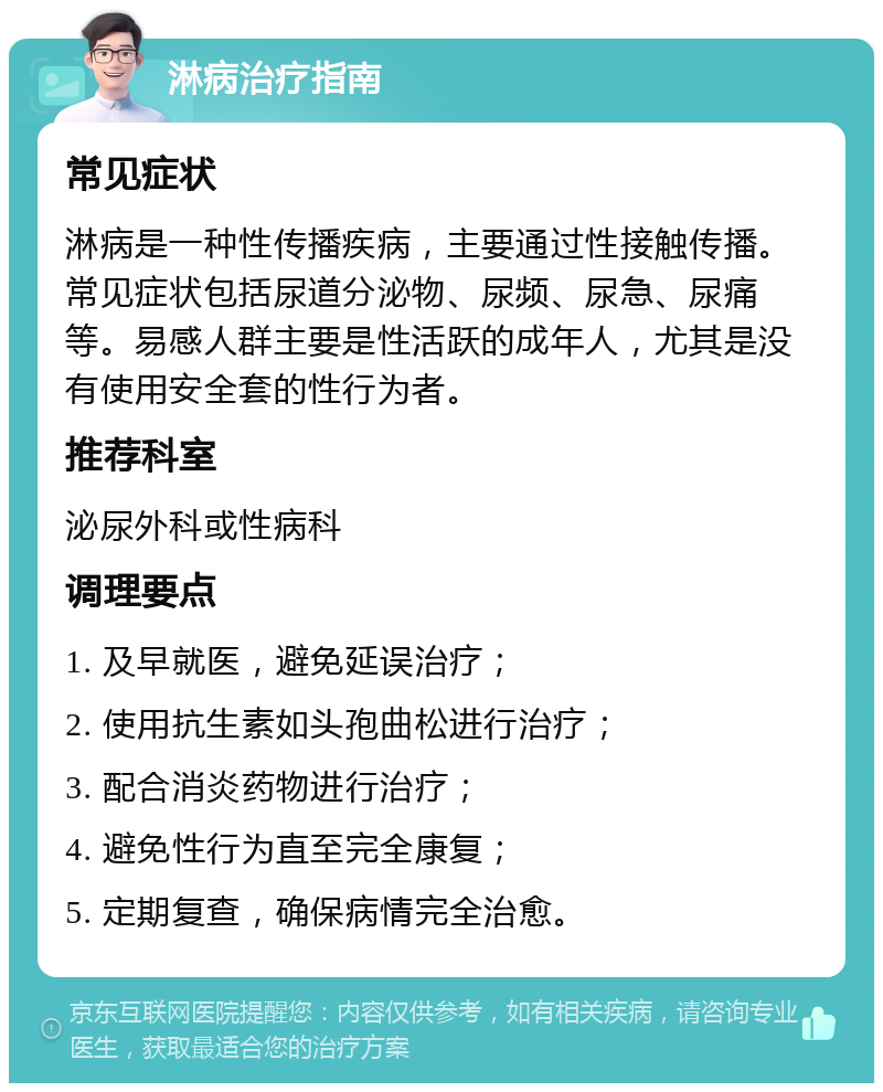 淋病治疗指南 常见症状 淋病是一种性传播疾病，主要通过性接触传播。常见症状包括尿道分泌物、尿频、尿急、尿痛等。易感人群主要是性活跃的成年人，尤其是没有使用安全套的性行为者。 推荐科室 泌尿外科或性病科 调理要点 1. 及早就医，避免延误治疗； 2. 使用抗生素如头孢曲松进行治疗； 3. 配合消炎药物进行治疗； 4. 避免性行为直至完全康复； 5. 定期复查，确保病情完全治愈。