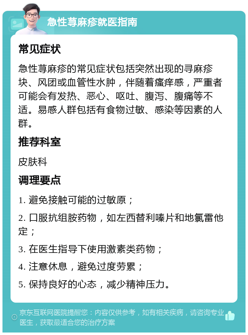 急性荨麻疹就医指南 常见症状 急性荨麻疹的常见症状包括突然出现的寻麻疹块、风团或血管性水肿，伴随着瘙痒感，严重者可能会有发热、恶心、呕吐、腹泻、腹痛等不适。易感人群包括有食物过敏、感染等因素的人群。 推荐科室 皮肤科 调理要点 1. 避免接触可能的过敏原； 2. 口服抗组胺药物，如左西替利嗪片和地氯雷他定； 3. 在医生指导下使用激素类药物； 4. 注意休息，避免过度劳累； 5. 保持良好的心态，减少精神压力。