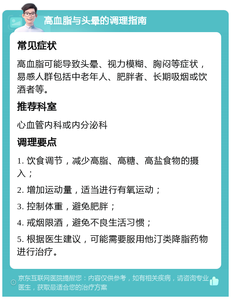 高血脂与头晕的调理指南 常见症状 高血脂可能导致头晕、视力模糊、胸闷等症状，易感人群包括中老年人、肥胖者、长期吸烟或饮酒者等。 推荐科室 心血管内科或内分泌科 调理要点 1. 饮食调节，减少高脂、高糖、高盐食物的摄入； 2. 增加运动量，适当进行有氧运动； 3. 控制体重，避免肥胖； 4. 戒烟限酒，避免不良生活习惯； 5. 根据医生建议，可能需要服用他汀类降脂药物进行治疗。