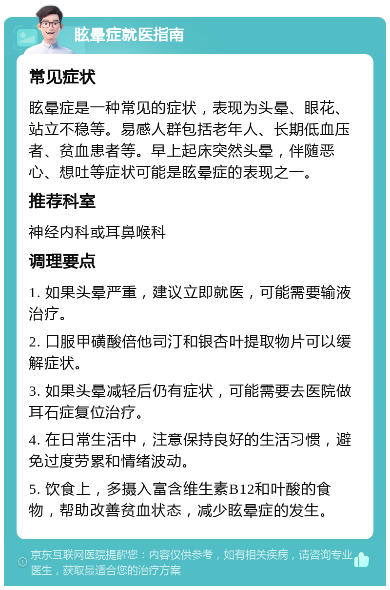 眩晕症就医指南 常见症状 眩晕症是一种常见的症状，表现为头晕、眼花、站立不稳等。易感人群包括老年人、长期低血压者、贫血患者等。早上起床突然头晕，伴随恶心、想吐等症状可能是眩晕症的表现之一。 推荐科室 神经内科或耳鼻喉科 调理要点 1. 如果头晕严重，建议立即就医，可能需要输液治疗。 2. 口服甲磺酸倍他司汀和银杏叶提取物片可以缓解症状。 3. 如果头晕减轻后仍有症状，可能需要去医院做耳石症复位治疗。 4. 在日常生活中，注意保持良好的生活习惯，避免过度劳累和情绪波动。 5. 饮食上，多摄入富含维生素B12和叶酸的食物，帮助改善贫血状态，减少眩晕症的发生。