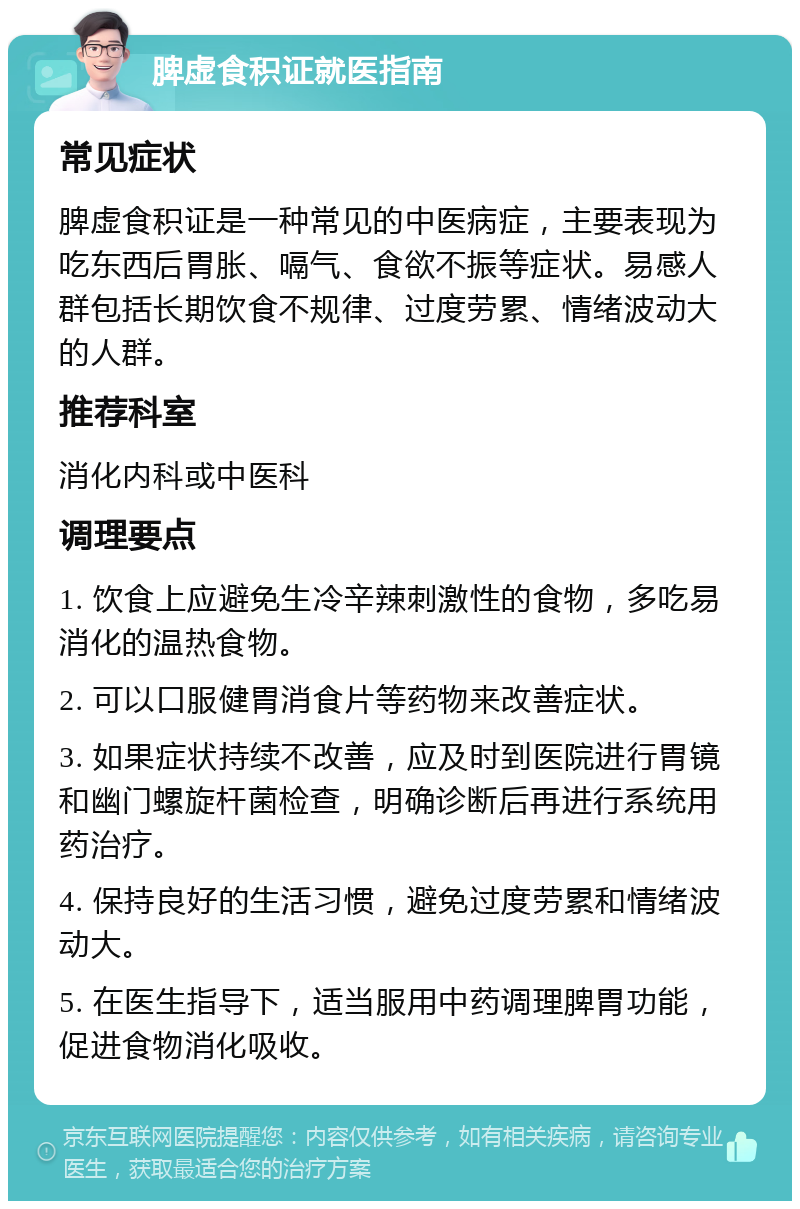 脾虚食积证就医指南 常见症状 脾虚食积证是一种常见的中医病症，主要表现为吃东西后胃胀、嗝气、食欲不振等症状。易感人群包括长期饮食不规律、过度劳累、情绪波动大的人群。 推荐科室 消化内科或中医科 调理要点 1. 饮食上应避免生冷辛辣刺激性的食物，多吃易消化的温热食物。 2. 可以口服健胃消食片等药物来改善症状。 3. 如果症状持续不改善，应及时到医院进行胃镜和幽门螺旋杆菌检查，明确诊断后再进行系统用药治疗。 4. 保持良好的生活习惯，避免过度劳累和情绪波动大。 5. 在医生指导下，适当服用中药调理脾胃功能，促进食物消化吸收。