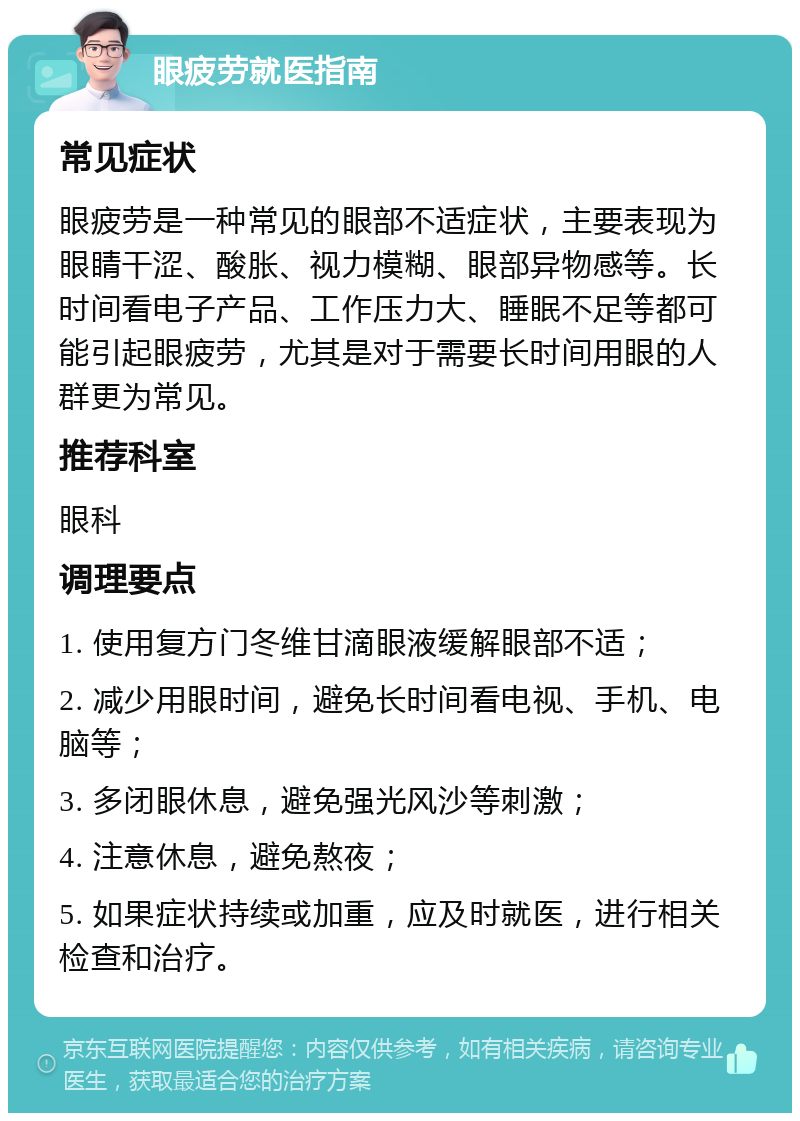 眼疲劳就医指南 常见症状 眼疲劳是一种常见的眼部不适症状，主要表现为眼睛干涩、酸胀、视力模糊、眼部异物感等。长时间看电子产品、工作压力大、睡眠不足等都可能引起眼疲劳，尤其是对于需要长时间用眼的人群更为常见。 推荐科室 眼科 调理要点 1. 使用复方门冬维甘滴眼液缓解眼部不适； 2. 减少用眼时间，避免长时间看电视、手机、电脑等； 3. 多闭眼休息，避免强光风沙等刺激； 4. 注意休息，避免熬夜； 5. 如果症状持续或加重，应及时就医，进行相关检查和治疗。