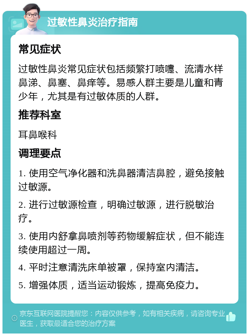 过敏性鼻炎治疗指南 常见症状 过敏性鼻炎常见症状包括频繁打喷嚏、流清水样鼻涕、鼻塞、鼻痒等。易感人群主要是儿童和青少年，尤其是有过敏体质的人群。 推荐科室 耳鼻喉科 调理要点 1. 使用空气净化器和洗鼻器清洁鼻腔，避免接触过敏源。 2. 进行过敏源检查，明确过敏源，进行脱敏治疗。 3. 使用内舒拿鼻喷剂等药物缓解症状，但不能连续使用超过一周。 4. 平时注意清洗床单被罩，保持室内清洁。 5. 增强体质，适当运动锻炼，提高免疫力。