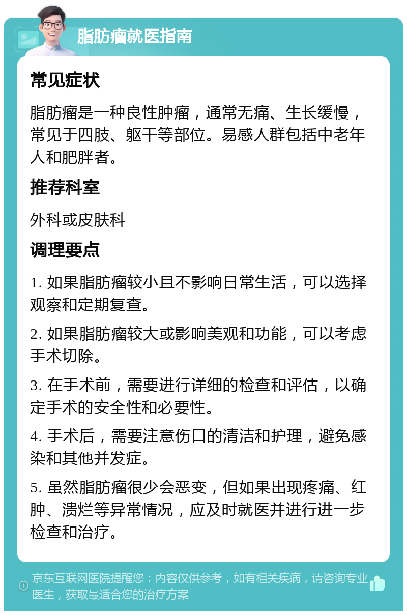 脂肪瘤就医指南 常见症状 脂肪瘤是一种良性肿瘤，通常无痛、生长缓慢，常见于四肢、躯干等部位。易感人群包括中老年人和肥胖者。 推荐科室 外科或皮肤科 调理要点 1. 如果脂肪瘤较小且不影响日常生活，可以选择观察和定期复查。 2. 如果脂肪瘤较大或影响美观和功能，可以考虑手术切除。 3. 在手术前，需要进行详细的检查和评估，以确定手术的安全性和必要性。 4. 手术后，需要注意伤口的清洁和护理，避免感染和其他并发症。 5. 虽然脂肪瘤很少会恶变，但如果出现疼痛、红肿、溃烂等异常情况，应及时就医并进行进一步检查和治疗。