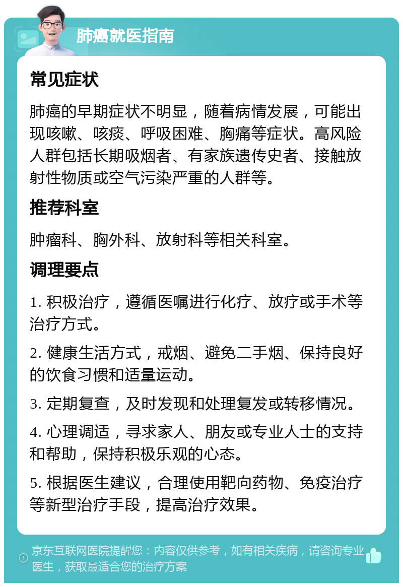 肺癌就医指南 常见症状 肺癌的早期症状不明显，随着病情发展，可能出现咳嗽、咳痰、呼吸困难、胸痛等症状。高风险人群包括长期吸烟者、有家族遗传史者、接触放射性物质或空气污染严重的人群等。 推荐科室 肿瘤科、胸外科、放射科等相关科室。 调理要点 1. 积极治疗，遵循医嘱进行化疗、放疗或手术等治疗方式。 2. 健康生活方式，戒烟、避免二手烟、保持良好的饮食习惯和适量运动。 3. 定期复查，及时发现和处理复发或转移情况。 4. 心理调适，寻求家人、朋友或专业人士的支持和帮助，保持积极乐观的心态。 5. 根据医生建议，合理使用靶向药物、免疫治疗等新型治疗手段，提高治疗效果。