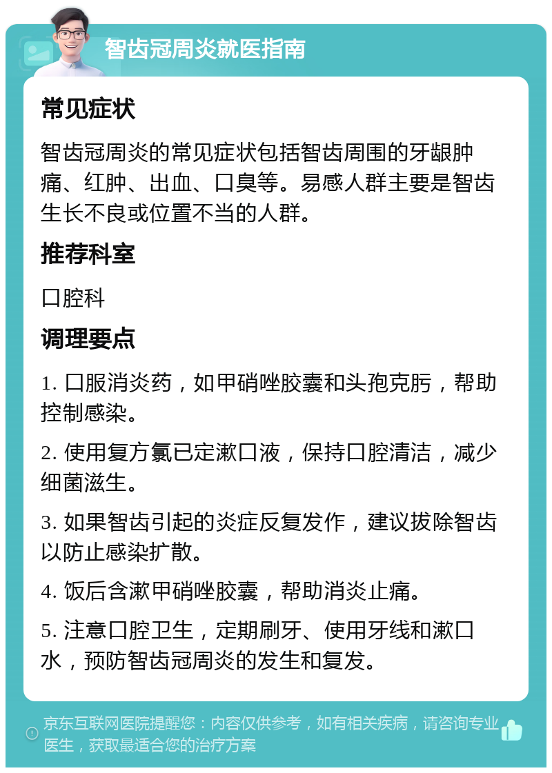 智齿冠周炎就医指南 常见症状 智齿冠周炎的常见症状包括智齿周围的牙龈肿痛、红肿、出血、口臭等。易感人群主要是智齿生长不良或位置不当的人群。 推荐科室 口腔科 调理要点 1. 口服消炎药，如甲硝唑胶囊和头孢克肟，帮助控制感染。 2. 使用复方氯已定漱口液，保持口腔清洁，减少细菌滋生。 3. 如果智齿引起的炎症反复发作，建议拔除智齿以防止感染扩散。 4. 饭后含漱甲硝唑胶囊，帮助消炎止痛。 5. 注意口腔卫生，定期刷牙、使用牙线和漱口水，预防智齿冠周炎的发生和复发。