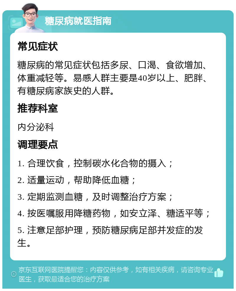 糖尿病就医指南 常见症状 糖尿病的常见症状包括多尿、口渴、食欲增加、体重减轻等。易感人群主要是40岁以上、肥胖、有糖尿病家族史的人群。 推荐科室 内分泌科 调理要点 1. 合理饮食，控制碳水化合物的摄入； 2. 适量运动，帮助降低血糖； 3. 定期监测血糖，及时调整治疗方案； 4. 按医嘱服用降糖药物，如安立泽、糖适平等； 5. 注意足部护理，预防糖尿病足部并发症的发生。