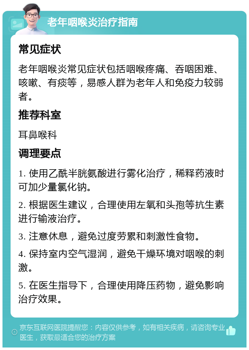 老年咽喉炎治疗指南 常见症状 老年咽喉炎常见症状包括咽喉疼痛、吞咽困难、咳嗽、有痰等，易感人群为老年人和免疫力较弱者。 推荐科室 耳鼻喉科 调理要点 1. 使用乙酰半胱氨酸进行雾化治疗，稀释药液时可加少量氯化钠。 2. 根据医生建议，合理使用左氧和头孢等抗生素进行输液治疗。 3. 注意休息，避免过度劳累和刺激性食物。 4. 保持室内空气湿润，避免干燥环境对咽喉的刺激。 5. 在医生指导下，合理使用降压药物，避免影响治疗效果。