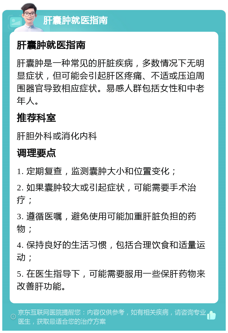 肝囊肿就医指南 肝囊肿就医指南 肝囊肿是一种常见的肝脏疾病，多数情况下无明显症状，但可能会引起肝区疼痛、不适或压迫周围器官导致相应症状。易感人群包括女性和中老年人。 推荐科室 肝胆外科或消化内科 调理要点 1. 定期复查，监测囊肿大小和位置变化； 2. 如果囊肿较大或引起症状，可能需要手术治疗； 3. 遵循医嘱，避免使用可能加重肝脏负担的药物； 4. 保持良好的生活习惯，包括合理饮食和适量运动； 5. 在医生指导下，可能需要服用一些保肝药物来改善肝功能。