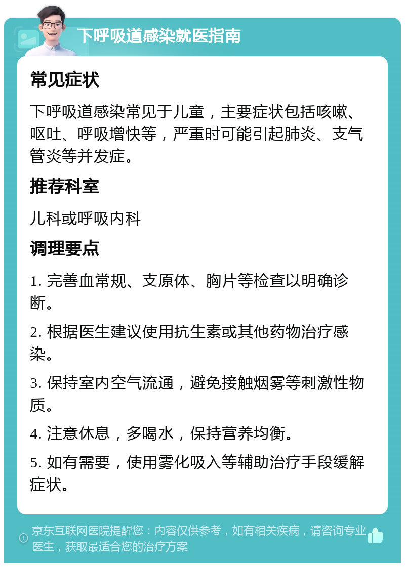 下呼吸道感染就医指南 常见症状 下呼吸道感染常见于儿童，主要症状包括咳嗽、呕吐、呼吸增快等，严重时可能引起肺炎、支气管炎等并发症。 推荐科室 儿科或呼吸内科 调理要点 1. 完善血常规、支原体、胸片等检查以明确诊断。 2. 根据医生建议使用抗生素或其他药物治疗感染。 3. 保持室内空气流通，避免接触烟雾等刺激性物质。 4. 注意休息，多喝水，保持营养均衡。 5. 如有需要，使用雾化吸入等辅助治疗手段缓解症状。