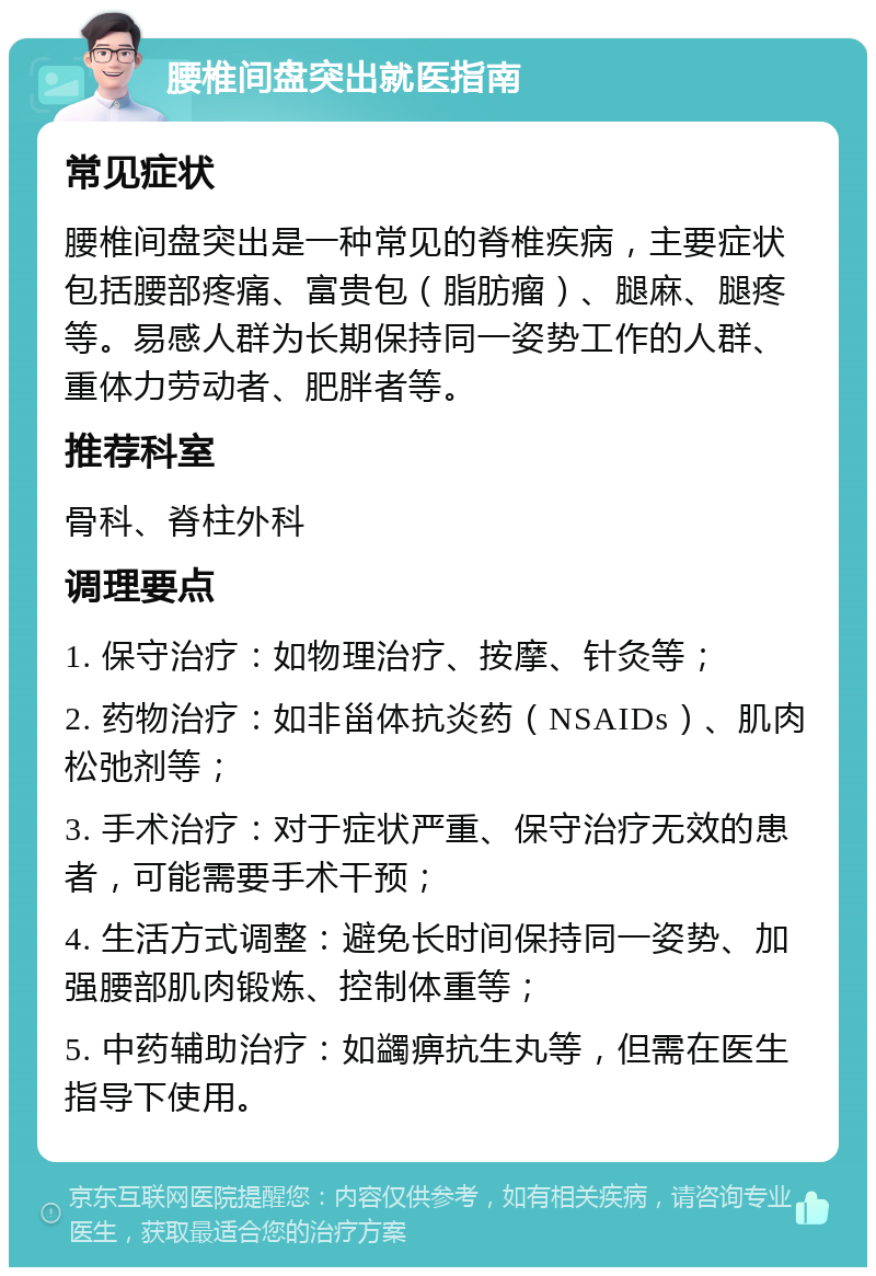 腰椎间盘突出就医指南 常见症状 腰椎间盘突出是一种常见的脊椎疾病，主要症状包括腰部疼痛、富贵包（脂肪瘤）、腿麻、腿疼等。易感人群为长期保持同一姿势工作的人群、重体力劳动者、肥胖者等。 推荐科室 骨科、脊柱外科 调理要点 1. 保守治疗：如物理治疗、按摩、针灸等； 2. 药物治疗：如非甾体抗炎药（NSAIDs）、肌肉松弛剂等； 3. 手术治疗：对于症状严重、保守治疗无效的患者，可能需要手术干预； 4. 生活方式调整：避免长时间保持同一姿势、加强腰部肌肉锻炼、控制体重等； 5. 中药辅助治疗：如蠲痹抗生丸等，但需在医生指导下使用。