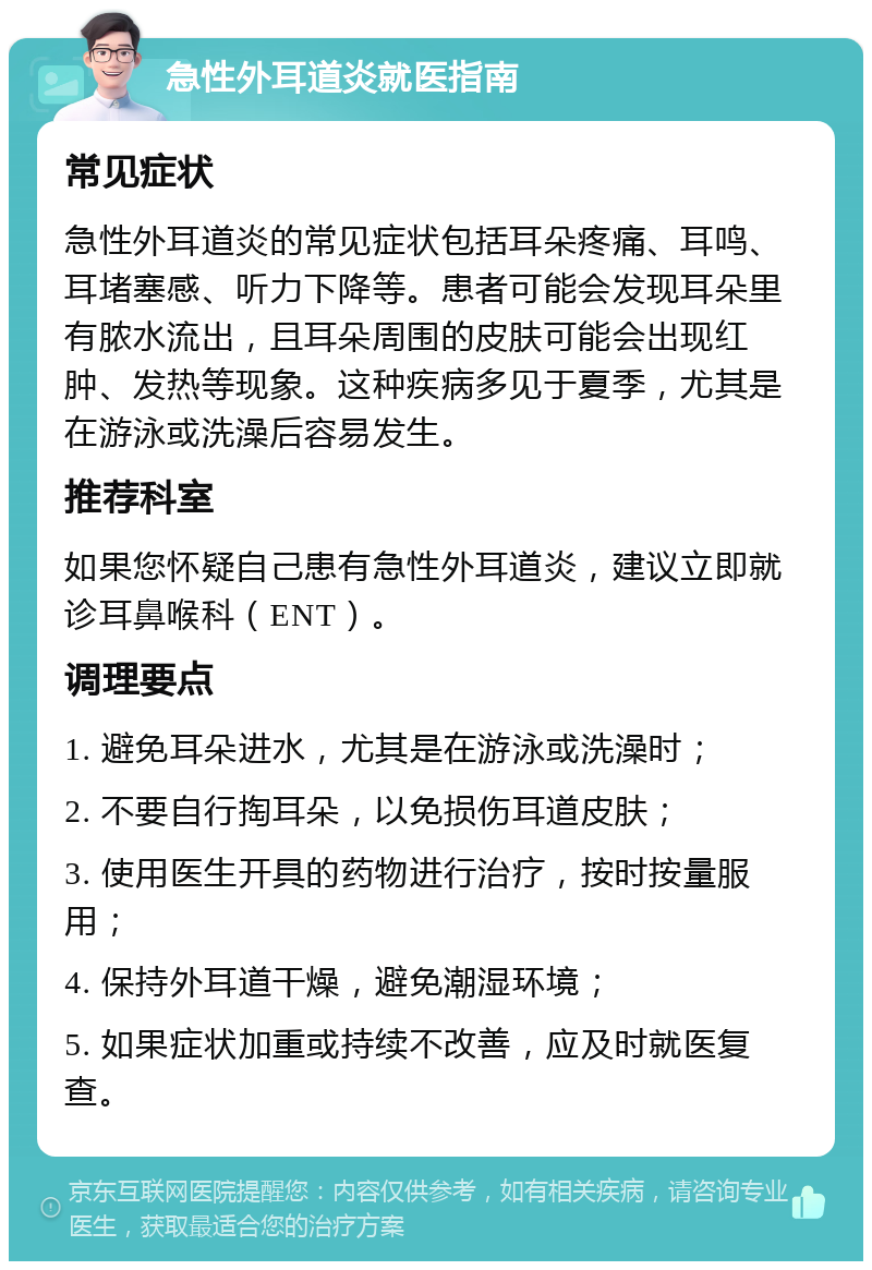 急性外耳道炎就医指南 常见症状 急性外耳道炎的常见症状包括耳朵疼痛、耳鸣、耳堵塞感、听力下降等。患者可能会发现耳朵里有脓水流出，且耳朵周围的皮肤可能会出现红肿、发热等现象。这种疾病多见于夏季，尤其是在游泳或洗澡后容易发生。 推荐科室 如果您怀疑自己患有急性外耳道炎，建议立即就诊耳鼻喉科（ENT）。 调理要点 1. 避免耳朵进水，尤其是在游泳或洗澡时； 2. 不要自行掏耳朵，以免损伤耳道皮肤； 3. 使用医生开具的药物进行治疗，按时按量服用； 4. 保持外耳道干燥，避免潮湿环境； 5. 如果症状加重或持续不改善，应及时就医复查。