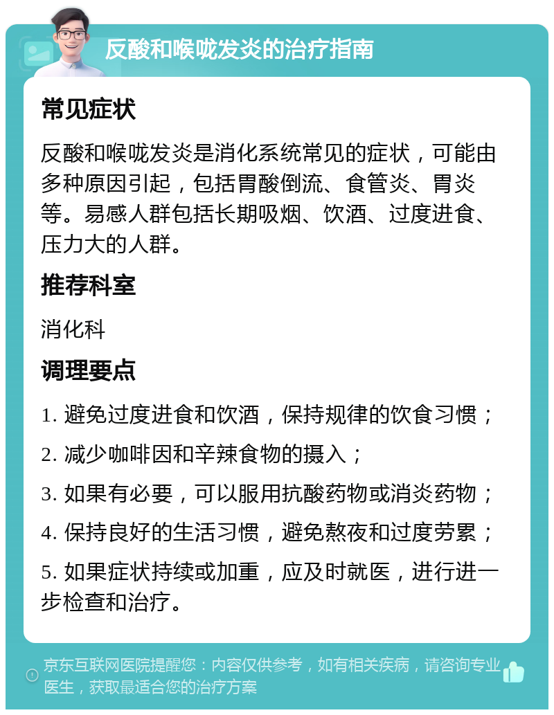 反酸和喉咙发炎的治疗指南 常见症状 反酸和喉咙发炎是消化系统常见的症状，可能由多种原因引起，包括胃酸倒流、食管炎、胃炎等。易感人群包括长期吸烟、饮酒、过度进食、压力大的人群。 推荐科室 消化科 调理要点 1. 避免过度进食和饮酒，保持规律的饮食习惯； 2. 减少咖啡因和辛辣食物的摄入； 3. 如果有必要，可以服用抗酸药物或消炎药物； 4. 保持良好的生活习惯，避免熬夜和过度劳累； 5. 如果症状持续或加重，应及时就医，进行进一步检查和治疗。