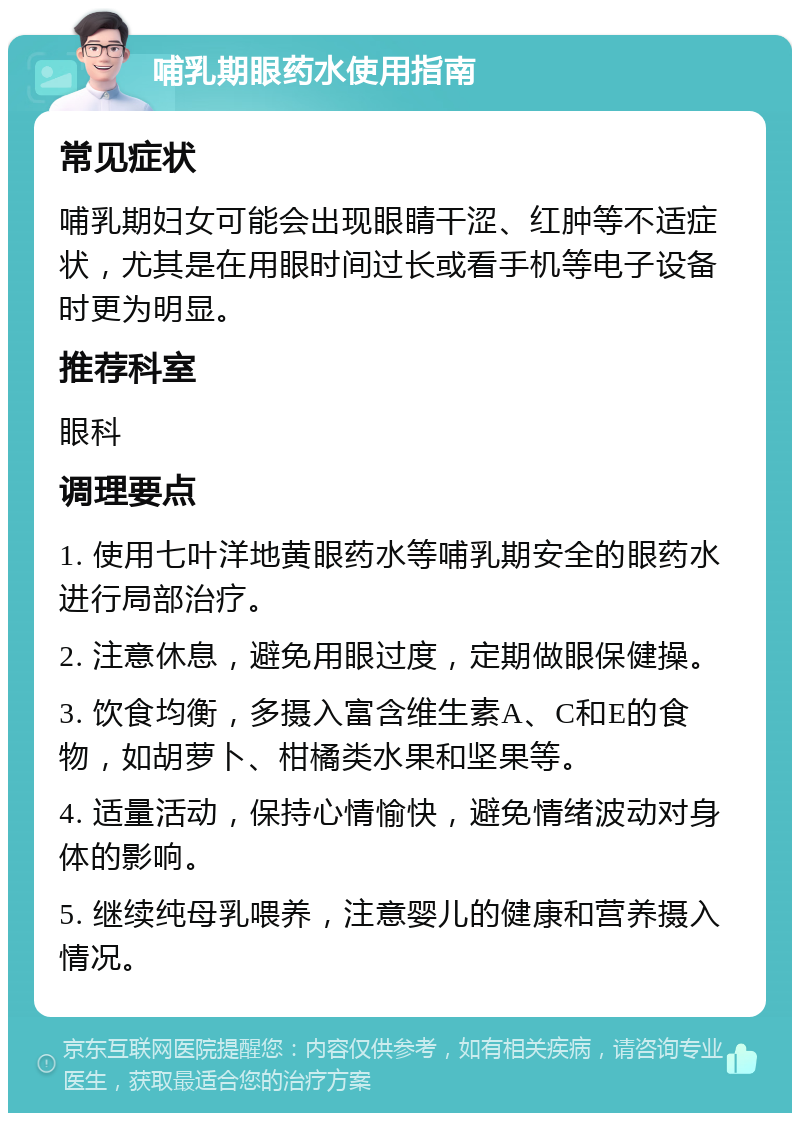 哺乳期眼药水使用指南 常见症状 哺乳期妇女可能会出现眼睛干涩、红肿等不适症状，尤其是在用眼时间过长或看手机等电子设备时更为明显。 推荐科室 眼科 调理要点 1. 使用七叶洋地黄眼药水等哺乳期安全的眼药水进行局部治疗。 2. 注意休息，避免用眼过度，定期做眼保健操。 3. 饮食均衡，多摄入富含维生素A、C和E的食物，如胡萝卜、柑橘类水果和坚果等。 4. 适量活动，保持心情愉快，避免情绪波动对身体的影响。 5. 继续纯母乳喂养，注意婴儿的健康和营养摄入情况。