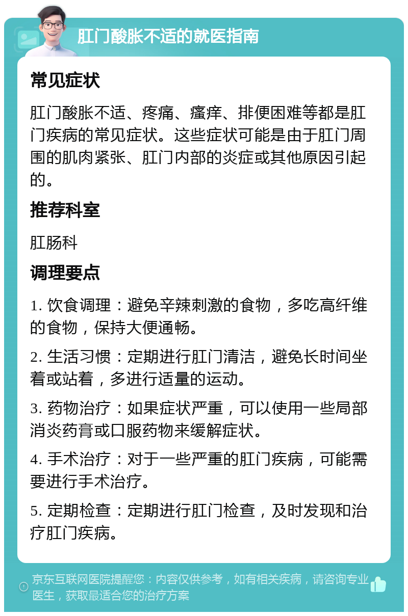 肛门酸胀不适的就医指南 常见症状 肛门酸胀不适、疼痛、瘙痒、排便困难等都是肛门疾病的常见症状。这些症状可能是由于肛门周围的肌肉紧张、肛门内部的炎症或其他原因引起的。 推荐科室 肛肠科 调理要点 1. 饮食调理：避免辛辣刺激的食物，多吃高纤维的食物，保持大便通畅。 2. 生活习惯：定期进行肛门清洁，避免长时间坐着或站着，多进行适量的运动。 3. 药物治疗：如果症状严重，可以使用一些局部消炎药膏或口服药物来缓解症状。 4. 手术治疗：对于一些严重的肛门疾病，可能需要进行手术治疗。 5. 定期检查：定期进行肛门检查，及时发现和治疗肛门疾病。