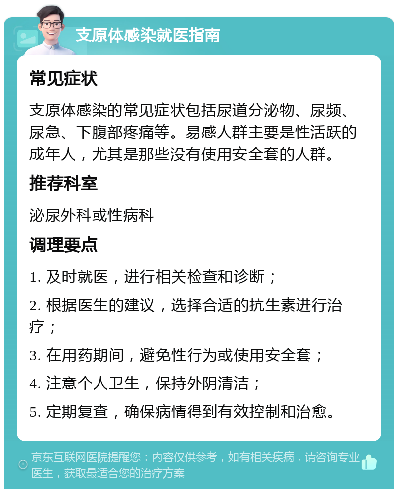 支原体感染就医指南 常见症状 支原体感染的常见症状包括尿道分泌物、尿频、尿急、下腹部疼痛等。易感人群主要是性活跃的成年人，尤其是那些没有使用安全套的人群。 推荐科室 泌尿外科或性病科 调理要点 1. 及时就医，进行相关检查和诊断； 2. 根据医生的建议，选择合适的抗生素进行治疗； 3. 在用药期间，避免性行为或使用安全套； 4. 注意个人卫生，保持外阴清洁； 5. 定期复查，确保病情得到有效控制和治愈。