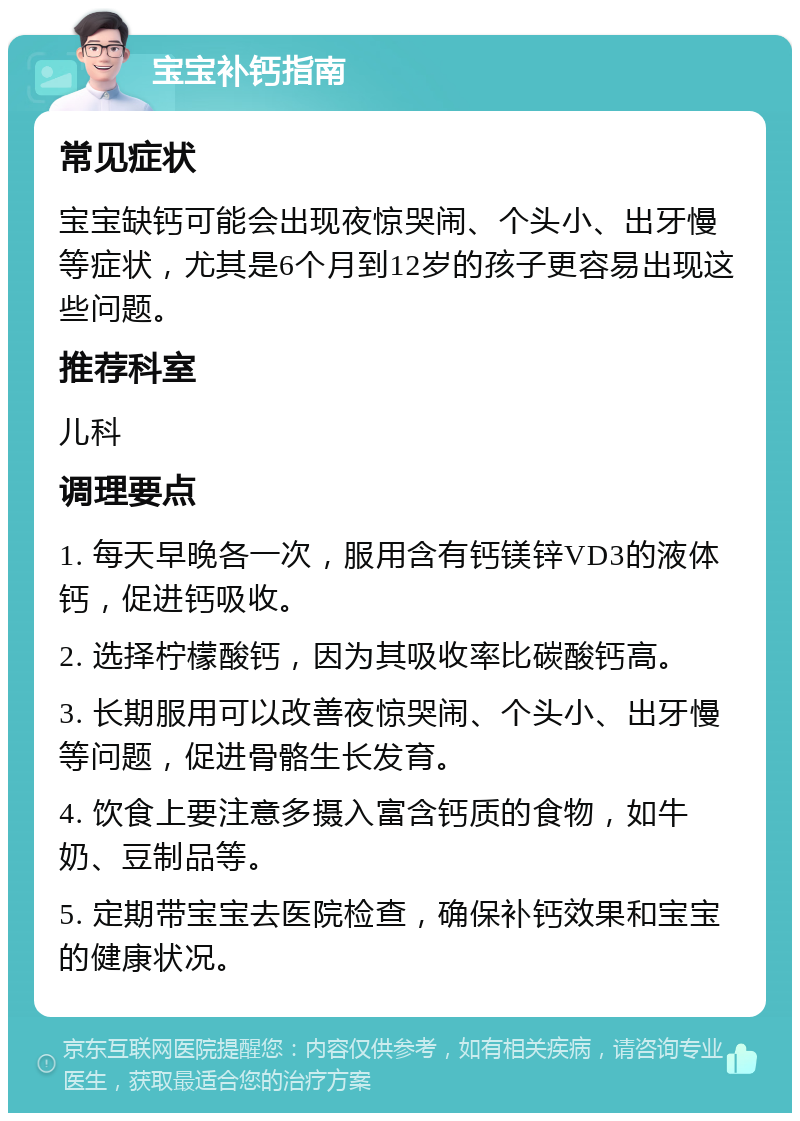 宝宝补钙指南 常见症状 宝宝缺钙可能会出现夜惊哭闹、个头小、出牙慢等症状，尤其是6个月到12岁的孩子更容易出现这些问题。 推荐科室 儿科 调理要点 1. 每天早晚各一次，服用含有钙镁锌VD3的液体钙，促进钙吸收。 2. 选择柠檬酸钙，因为其吸收率比碳酸钙高。 3. 长期服用可以改善夜惊哭闹、个头小、出牙慢等问题，促进骨骼生长发育。 4. 饮食上要注意多摄入富含钙质的食物，如牛奶、豆制品等。 5. 定期带宝宝去医院检查，确保补钙效果和宝宝的健康状况。