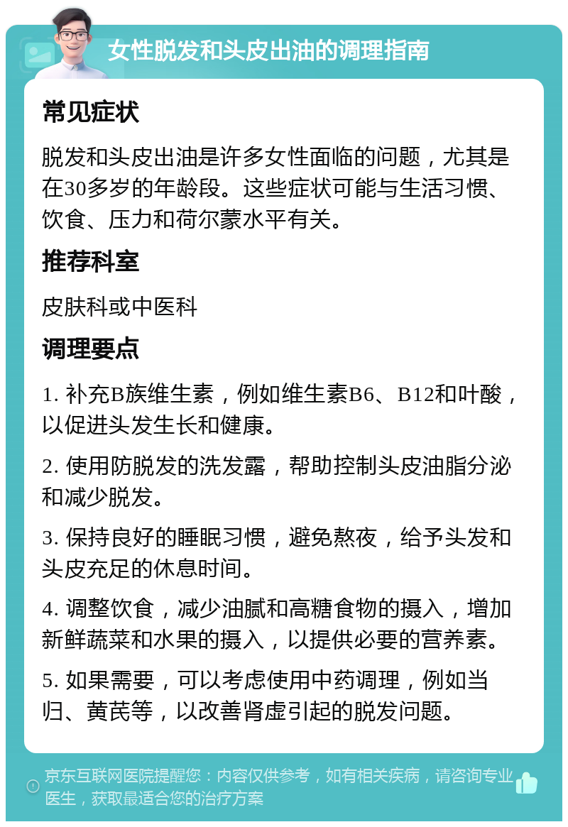 女性脱发和头皮出油的调理指南 常见症状 脱发和头皮出油是许多女性面临的问题，尤其是在30多岁的年龄段。这些症状可能与生活习惯、饮食、压力和荷尔蒙水平有关。 推荐科室 皮肤科或中医科 调理要点 1. 补充B族维生素，例如维生素B6、B12和叶酸，以促进头发生长和健康。 2. 使用防脱发的洗发露，帮助控制头皮油脂分泌和减少脱发。 3. 保持良好的睡眠习惯，避免熬夜，给予头发和头皮充足的休息时间。 4. 调整饮食，减少油腻和高糖食物的摄入，增加新鲜蔬菜和水果的摄入，以提供必要的营养素。 5. 如果需要，可以考虑使用中药调理，例如当归、黄芪等，以改善肾虚引起的脱发问题。