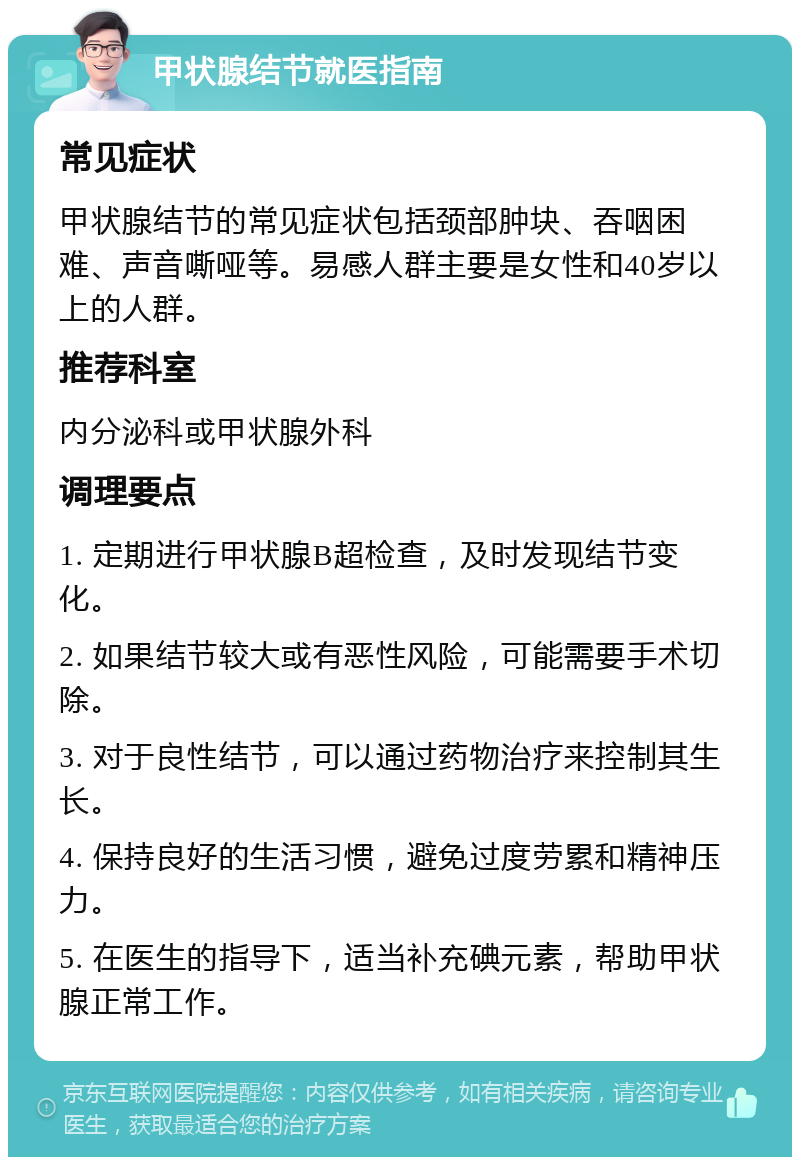 甲状腺结节就医指南 常见症状 甲状腺结节的常见症状包括颈部肿块、吞咽困难、声音嘶哑等。易感人群主要是女性和40岁以上的人群。 推荐科室 内分泌科或甲状腺外科 调理要点 1. 定期进行甲状腺B超检查，及时发现结节变化。 2. 如果结节较大或有恶性风险，可能需要手术切除。 3. 对于良性结节，可以通过药物治疗来控制其生长。 4. 保持良好的生活习惯，避免过度劳累和精神压力。 5. 在医生的指导下，适当补充碘元素，帮助甲状腺正常工作。