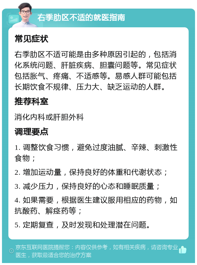 右季肋区不适的就医指南 常见症状 右季肋区不适可能是由多种原因引起的，包括消化系统问题、肝脏疾病、胆囊问题等。常见症状包括胀气、疼痛、不适感等。易感人群可能包括长期饮食不规律、压力大、缺乏运动的人群。 推荐科室 消化内科或肝胆外科 调理要点 1. 调整饮食习惯，避免过度油腻、辛辣、刺激性食物； 2. 增加运动量，保持良好的体重和代谢状态； 3. 减少压力，保持良好的心态和睡眠质量； 4. 如果需要，根据医生建议服用相应的药物，如抗酸药、解痉药等； 5. 定期复查，及时发现和处理潜在问题。